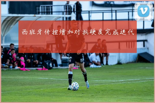 西班牙传控增加对抗硬度完成迭代