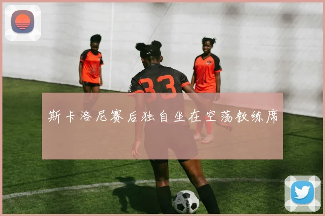 斯卡洛尼赛后独自坐在空荡教练席